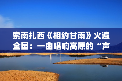 索南扎西《相约甘南》火遍全国：一曲唱响高原的“声音名片”(索南扎西《相约甘南》爆火)