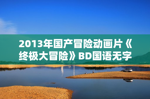 2013年国产冒险动画片《终极大冒险》BD国语无字