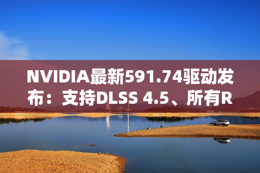 NVIDIA最新591.74驱动发布：支持DLSS 4.5、所有RTX显卡都能用