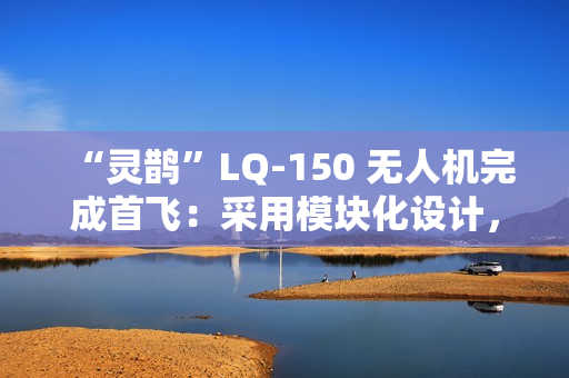 “灵鹊”LQ-150 无人机完成首飞：采用模块化设计，可“灵活换装”