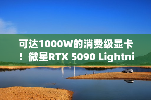 可达1000W的消费级显卡！微星RTX 5090 Lightning Z发布：全球限量1300张