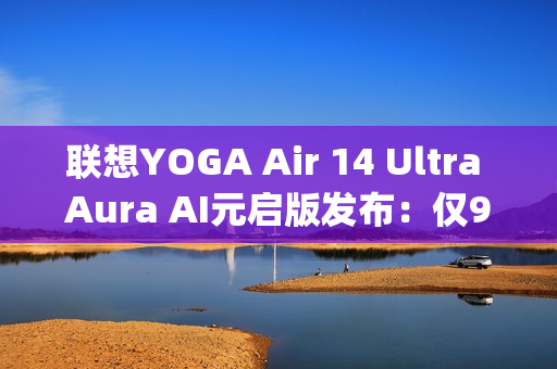 联想YOGA Air 14 Ultra Aura AI元启版发布：仅970g塞下75Wh大电池