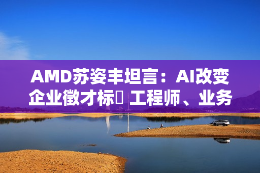 AMD苏姿丰坦言：AI改变企业徵才标準 工程师、业务门槛都变高