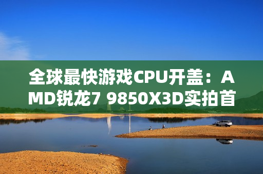 全球最快游戏CPU开盖：AMD锐龙7 9850X3D实拍首发！