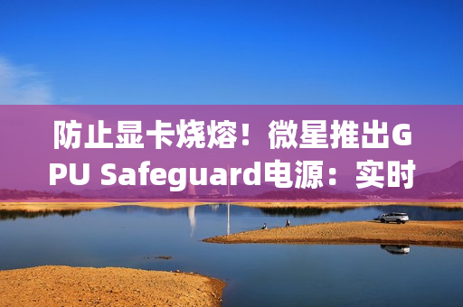 防止显卡烧熔！微星推出GPU Safeguard电源：实时监测12V-2x6针脚