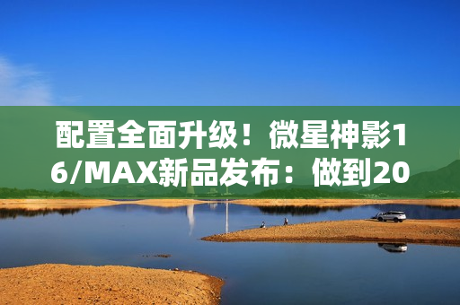 配置全面升级！微星神影16/MAX新品发布：做到200W性能释放