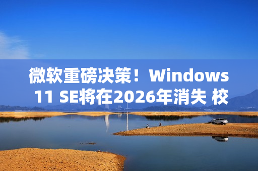 微软重磅决策！Windows 11 SE将在2026年消失 校园IT面临大挑战