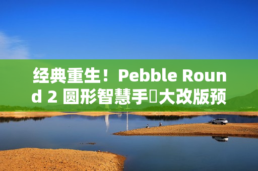 经典重生！Pebble Round 2 圆形智慧手錶大改版预售开跑