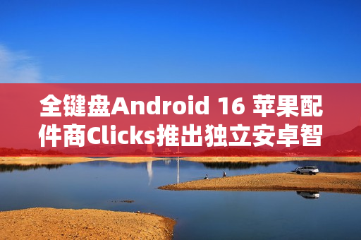 全键盘Android 16 苹果配件商Clicks推出独立安卓智能手机