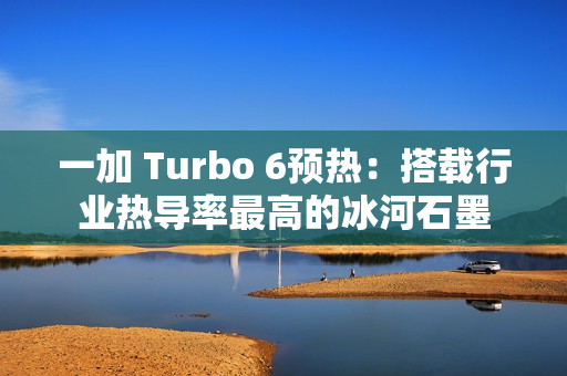 一加 Turbo 6预热：搭载行业热导率最高的冰河石墨