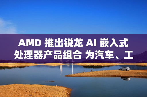 AMD 推出锐龙 AI 嵌入式处理器产品组合 为汽车、工业和物理 AI 领域提供 AI 驱动的沉浸式体验