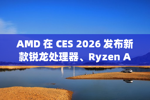 AMD 在 CES 2026 发布新款锐龙处理器、Ryzen AI 及 AMD ROCm 全面扩展其在客户端、图形和软件领域的 AI 领