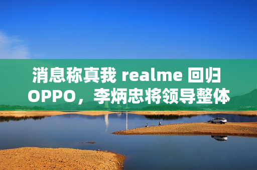 消息称真我 realme 回归 OPPO，李炳忠将领导整体子品牌业务