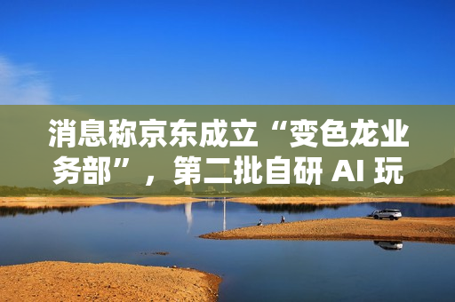 消息称京东成立“变色龙业务部”，第二批自研 AI 玩具筹备中