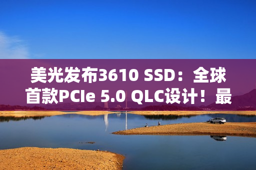 美光发布3610 SSD：全球首款PCIe 5.0 QLC设计！最高4TB