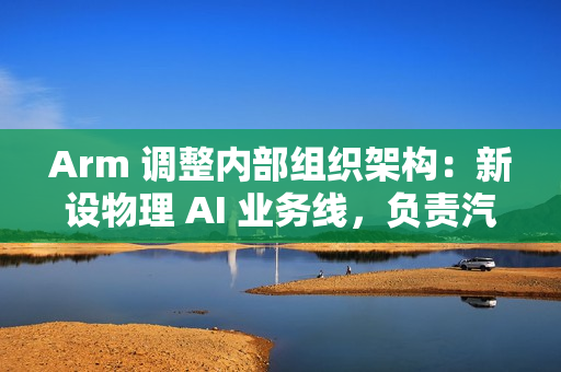 Arm 调整内部组织架构：新设物理 AI 业务线，负责汽车与机器人