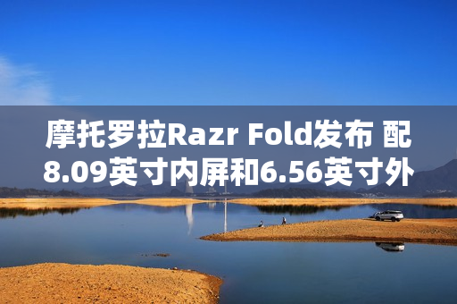 摩托罗拉Razr Fold发布 配8.09英寸内屏和6.56英寸外屏