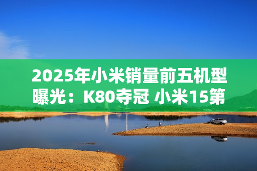 2025年小米销量前五机型曝光：K80夺冠 小米15第三