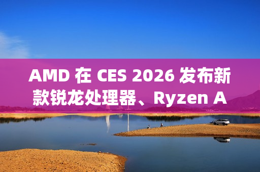 AMD 在 CES 2026 发布新款锐龙处理器、Ryzen AI 及 AMD ROCm，全面扩展其在客户端、图形和软件领域的 AI 领先地位