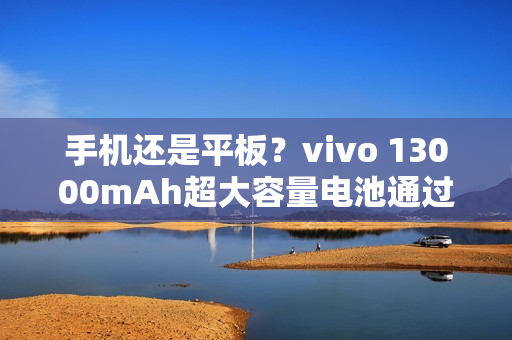手机还是平板？vivo 13000mAh超大容量电池通过认证