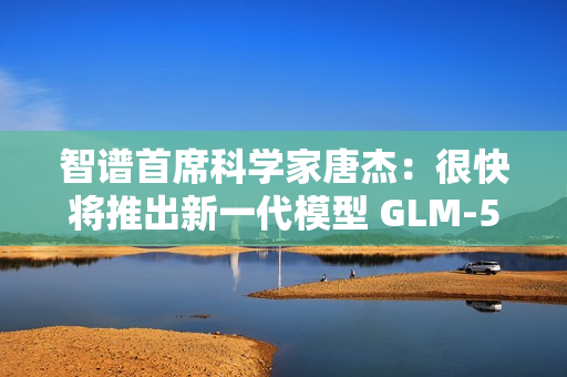 智谱首席科学家唐杰：很快将推出新一代模型 GLM-5