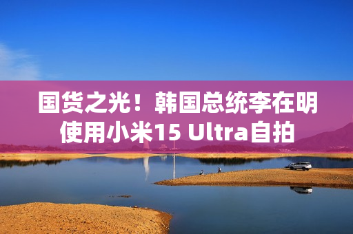 国货之光！韩国总统李在明使用小米15 Ultra自拍