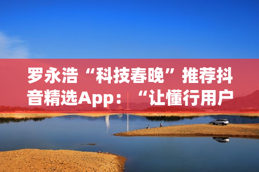 罗永浩“科技春晚”推荐抖音精选App：“让懂行用户为你挑选万里挑一的好内容”