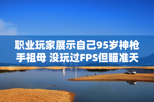 职业玩家展示自己95岁神枪手祖母 没玩过FPS但瞄准天赋惊人