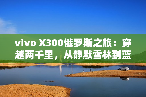 vivo X300俄罗斯之旅：穿越两千里，从静默雪林到蓝调之海