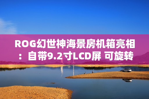 ROG幻世神海景房机箱亮相：自带9.2寸LCD屏 可旋转风扇支架