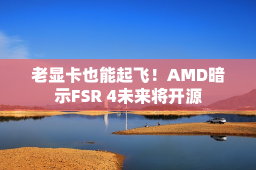 老显卡也能起飞！AMD暗示FSR 4未来将开源