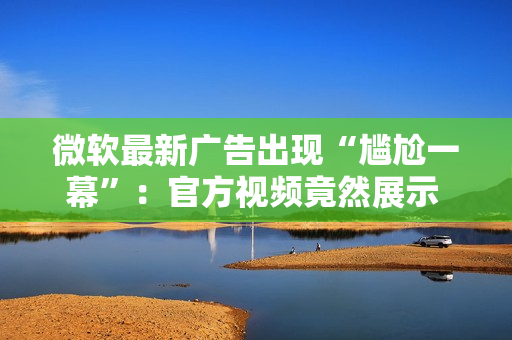 微软最新广告出现“尴尬一幕”：官方视频竟然展示 Chrome 浏览器