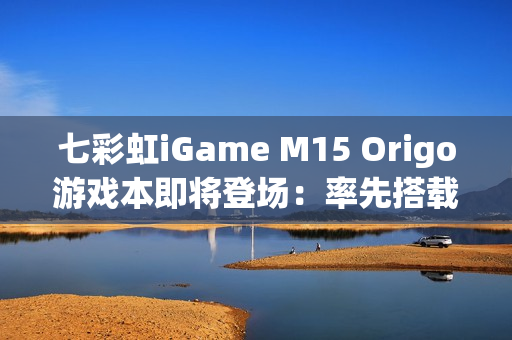 七彩虹iGame M15 Origo游戏本即将登场：率先搭载首款18A芯片