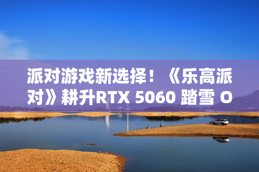 派对游戏新选择！《乐高派对》耕升RTX 5060 踏雪 OC 积木欢乐盛宴