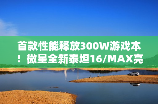 首款性能释放300W游戏本！微星全新泰坦16/MAX亮相：满功耗RTX 5090