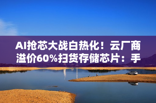 AI抢芯大战白热化！云厂商溢价60%扫货存储芯片：手机厂商被迫涨价