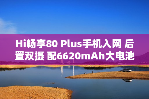 Hi畅享80 Plus手机入网 后置双摄 配6620mAh大电池