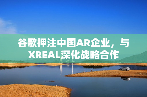 谷歌押注中国AR企业，与XREAL深化战略合作