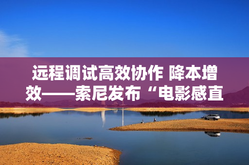 远程调试高效协作 降本增效——索尼发布“电影感直播远程调试”服务工具