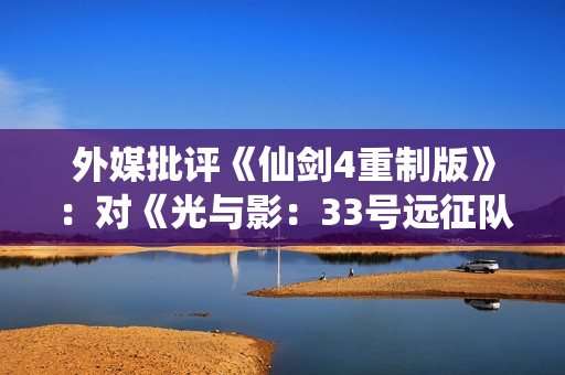 外媒批评《仙剑4重制版》：对《光与影：33号远征队》的模仿直白到可笑！