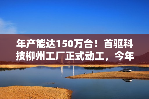 年产能达150万台！首驱科技柳州工厂正式动工，今年起批量生产