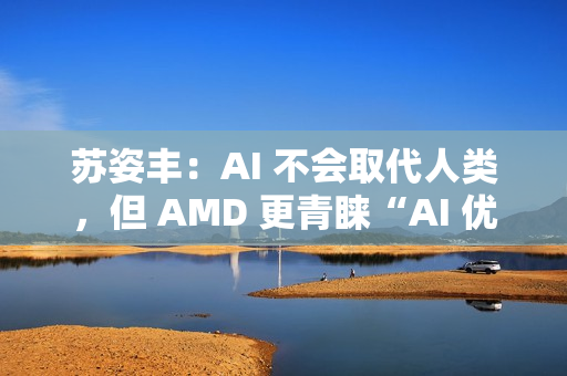 苏姿丰：AI 不会取代人类，但 AMD 更青睐“AI 优先”的求职者