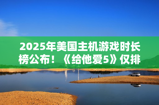 2025年美国主机游戏时长榜公布！《给他爱5》仅排第三