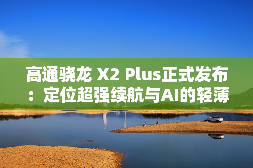 高通骁龙 X2 Plus正式发布：定位超强续航与AI的轻薄本芯片