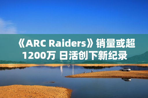 《ARC Raiders》销量或超1200万 日活创下新纪录