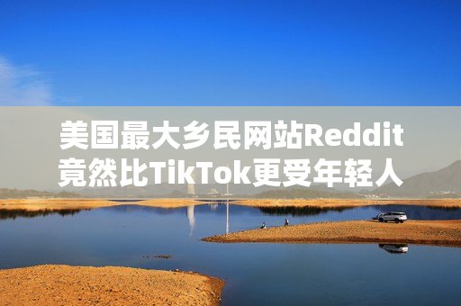美国最大乡民网站Reddit竟然比TikTok更受年轻人欢迎？最大原因：AI垃圾文比较少