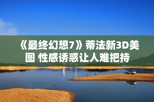 《最终幻想7》蒂法新3D美图 性感诱惑让人难把持