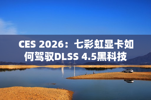 CES 2026：七彩虹显卡如何驾驭DLSS 4.5黑科技