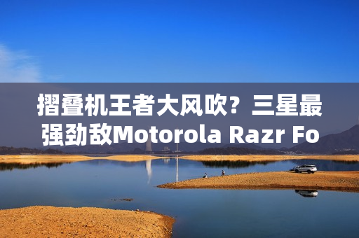 摺叠机王者大风吹？三星最强劲敌Motorola Razr Fold传将挑战Z Fold 8
