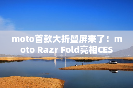 moto首款大折叠屏来了！moto Razr Fold亮相CES